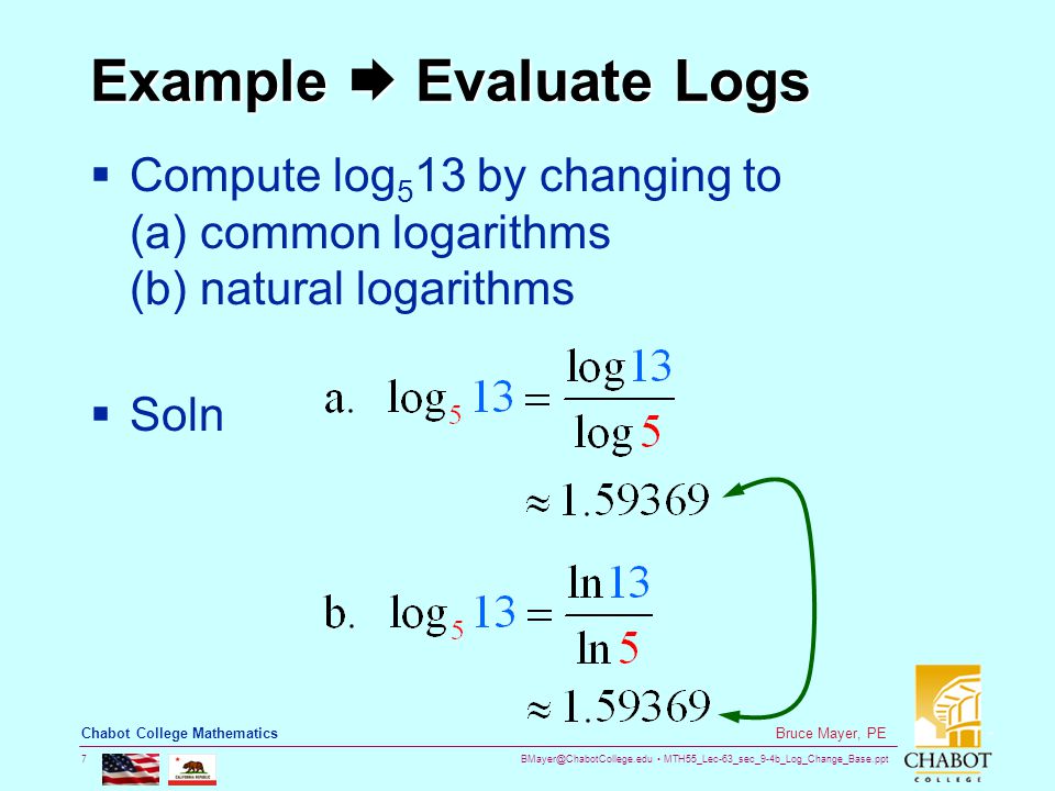 MTH55_Lec-63_sec_9-4b_Log_Change_Base.ppt 7 Bruce Mayer, PE Chabot College Mathematics Example  Evaluate Logs  Compute log 5 13 by changing to (a) common logarithms (b) natural logarithms  Soln