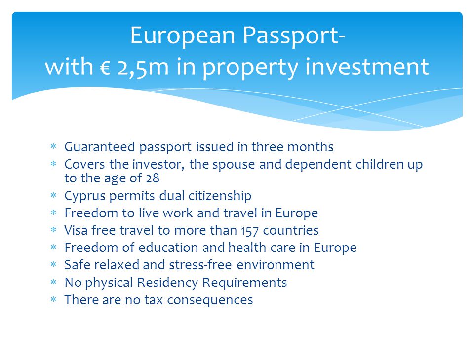  Guaranteed passport issued in three months  Covers the investor, the spouse and dependent children up to the age of 28  Cyprus permits dual citizenship  Freedom to live work and travel in Europe  Visa free travel to more than 157 countries  Freedom of education and health care in Europe  Safe relaxed and stress-free environment  No physical Residency Requirements  There are no tax consequences European Passport- with € 2,5m in property investment
