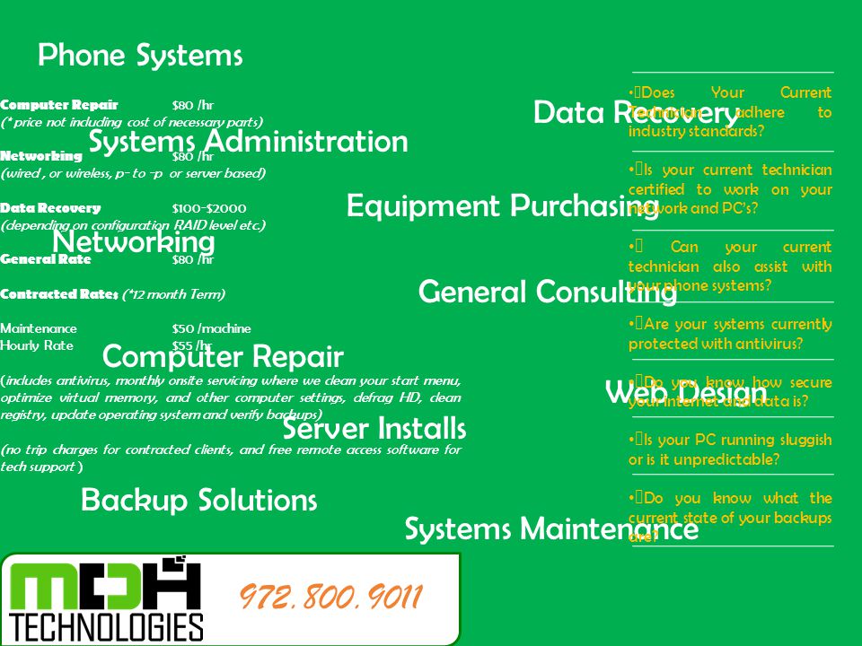 Computer Repair Networking Data Recovery General Consulting Server Installs Systems Administration Systems Maintenance Phone Systems Backup Solutions Web Design Equipment Purchasing Computer Repair $80 /hr (* price not including cost of necessary parts) Networking $80 /hr (wired, or wireless, p- to -p or server based) Data Recovery $100-$2000 (depending on configuration RAID level etc.) General Rate $80 /hr Contracted Rates (*12 month Term) Maintenance$50 /machine Hourly Rate$55 /hr (includes antivirus, monthly onsite servicing where we clean your start menu, optimize virtual memory, and other computer settings, defrag HD, clean registry, update operating system and verify backups) (no trip charges for contracted clients, and free remote access software for tech support )  Does Your Current Technician adhere to industry standards.