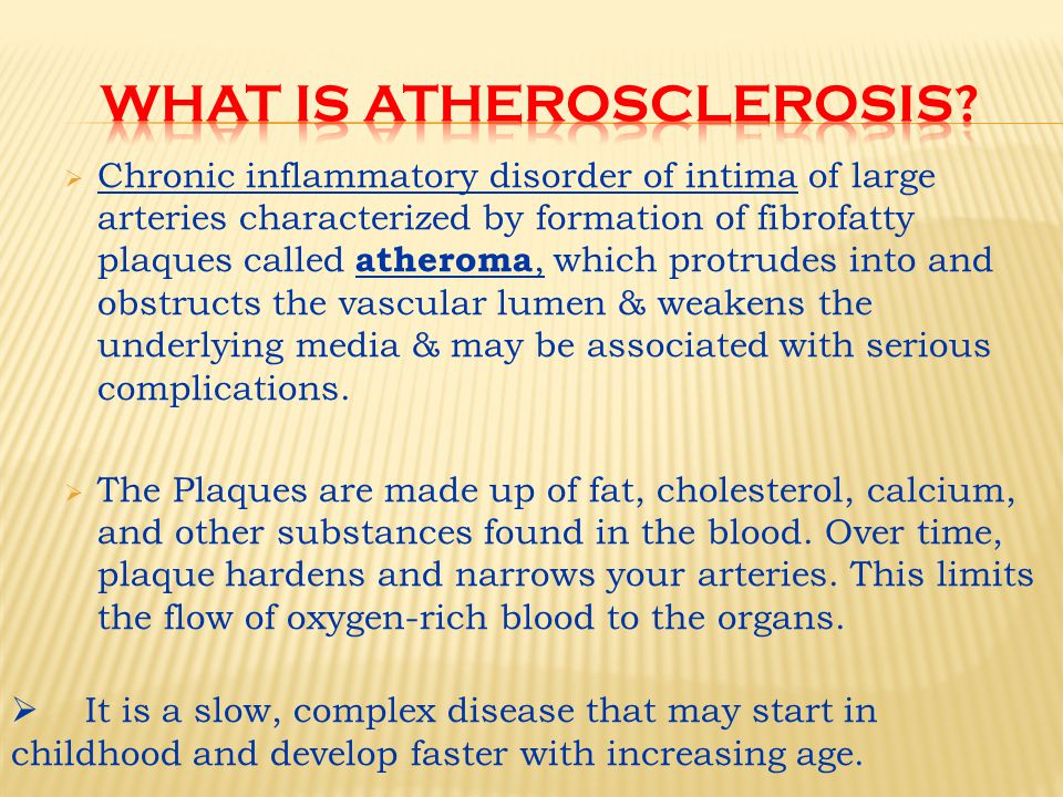  Chronic inflammatory disorder of intima of large arteries characterized by formation of fibrofatty plaques called atheroma, which protrudes into and obstructs the vascular lumen & weakens the underlying media & may be associated with serious complications.