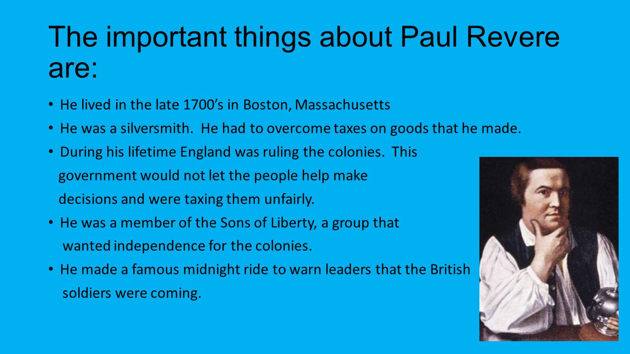 The important things about Paul Revere are: He lived in the late 1700’s in Boston, Massachusetts He was a silversmith.