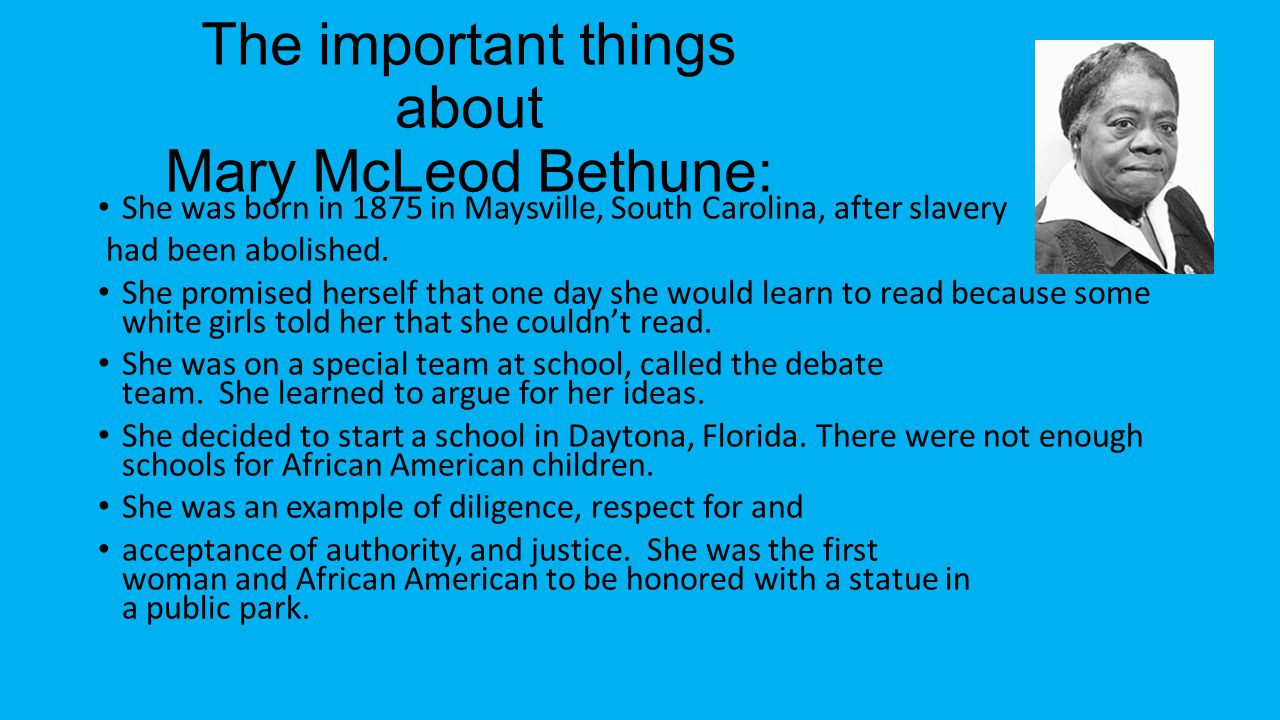 The important things about Mary McLeod Bethune: She was born in 1875 in Maysville, South Carolina, after slavery had been abolished.