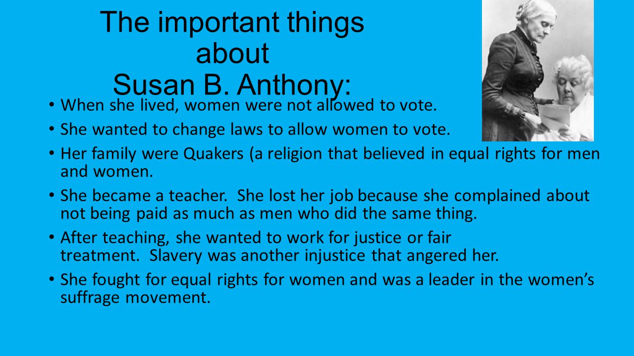 The important things about Susan B. Anthony: When she lived, women were not allowed to vote.