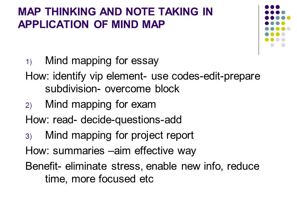 MAP THINKING AND NOTE TAKING IN APPLICATION OF MIND MAP 1) Mind mapping for essay How: identify vip element- use codes-edit-prepare subdivision- overcome block 2) Mind mapping for exam How: read- decide-questions-add 3) Mind mapping for project report How: summaries –aim effective way Benefit- eliminate stress, enable new info, reduce time, more focused etc