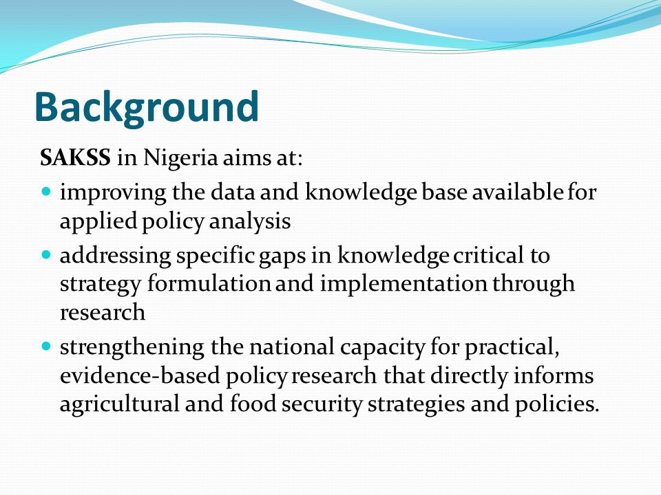 Background SAKSS in Nigeria aims at: improving the data and knowledge base available for applied policy analysis addressing specific gaps in knowledge critical to strategy formulation and implementation through research strengthening the national capacity for practical, evidence-based policy research that directly informs agricultural and food security strategies and policies.