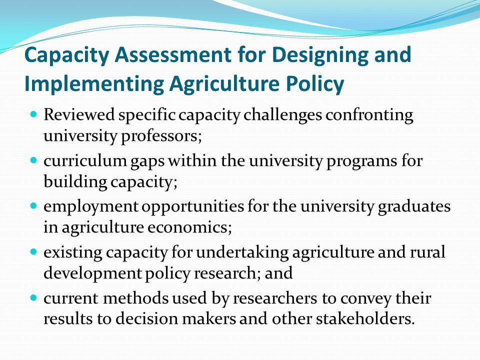 Capacity Assessment for Designing and Implementing Agriculture Policy Reviewed specific capacity challenges confronting university professors; curriculum gaps within the university programs for building capacity; employment opportunities for the university graduates in agriculture economics; existing capacity for undertaking agriculture and rural development policy research; and current methods used by researchers to convey their results to decision makers and other stakeholders.