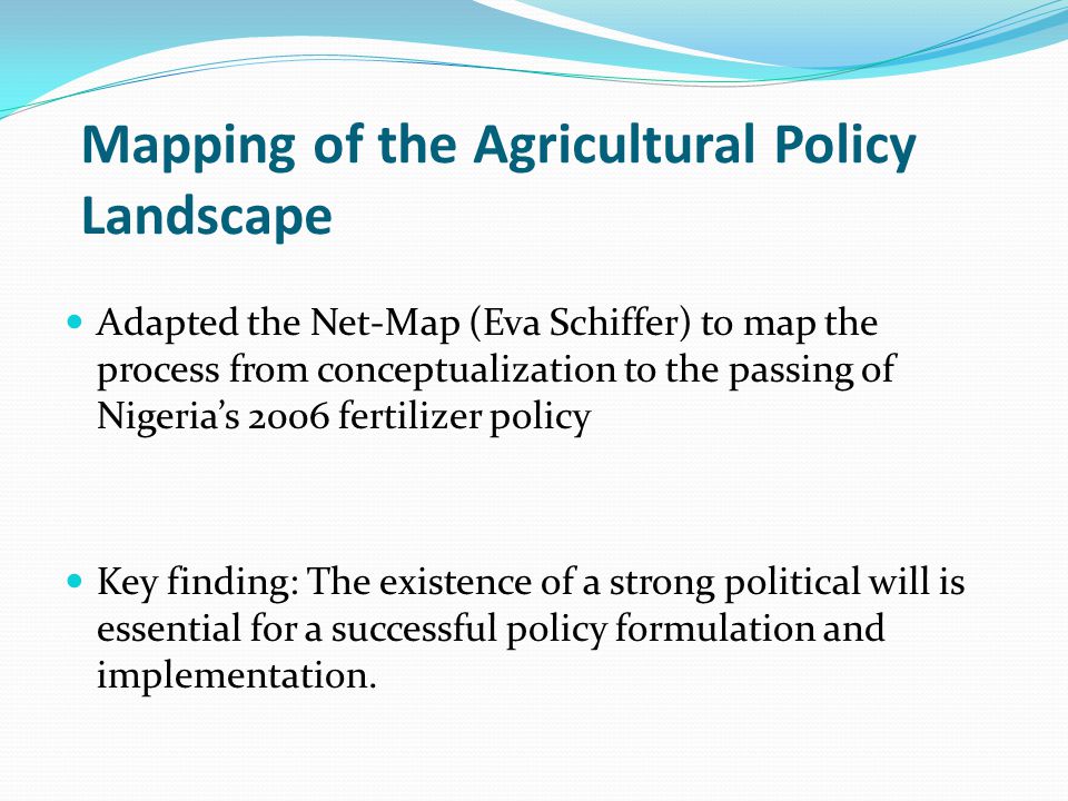 Mapping of the Agricultural Policy Landscape Adapted the Net-Map (Eva Schiffer) to map the process from conceptualization to the passing of Nigeria’s 2006 fertilizer policy Key finding: The existence of a strong political will is essential for a successful policy formulation and implementation.