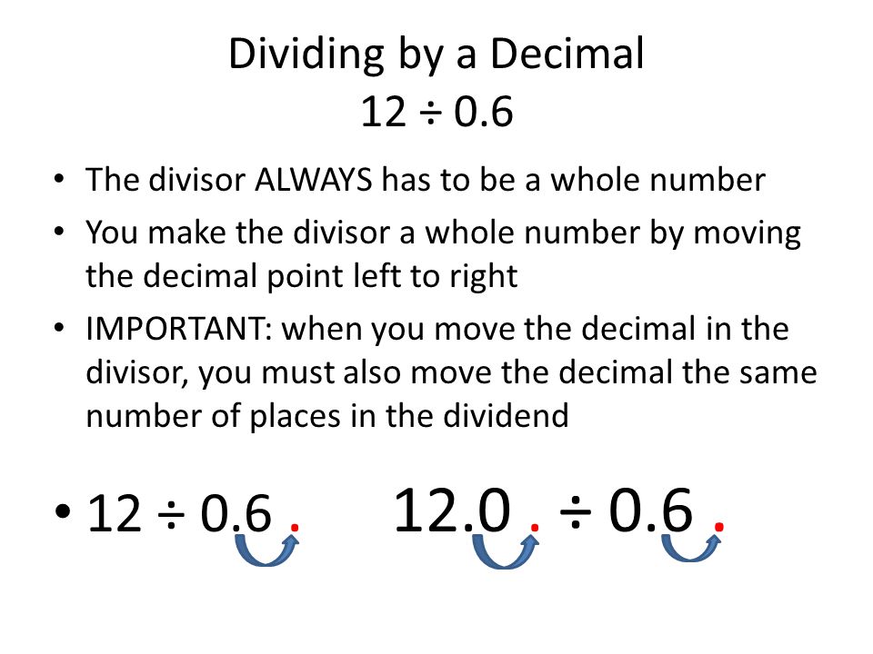 Dividing by a Decimal 12 ÷ 0.6 The divisor ALWAYS has to be a whole number You make the divisor a whole number by moving the decimal point left to right IMPORTANT: when you move the decimal in the divisor, you must also move the decimal the same number of places in the dividend 12 ÷ 0.6.