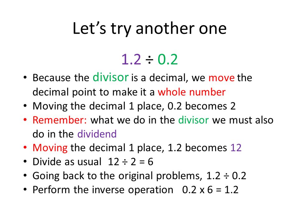 Let’s try another one 1.2 ÷ 0.2 Because the divisor is a decimal, we move the decimal point to make it a whole number Moving the decimal 1 place, 0.2 becomes 2 Remember: what we do in the divisor we must also do in the dividend Moving the decimal 1 place, 1.2 becomes 12 Divide as usual 12 ÷ 2 = 6 Going back to the original problems, 1.2 ÷ 0.2 Perform the inverse operation 0.2 x 6 = 1.2