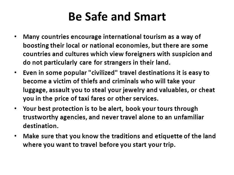 Be Safe and Smart Many countries encourage international tourism as a way of boosting their local or national economies, but there are some countries and cultures which view foreigners with suspicion and do not particularly care for strangers in their land.
