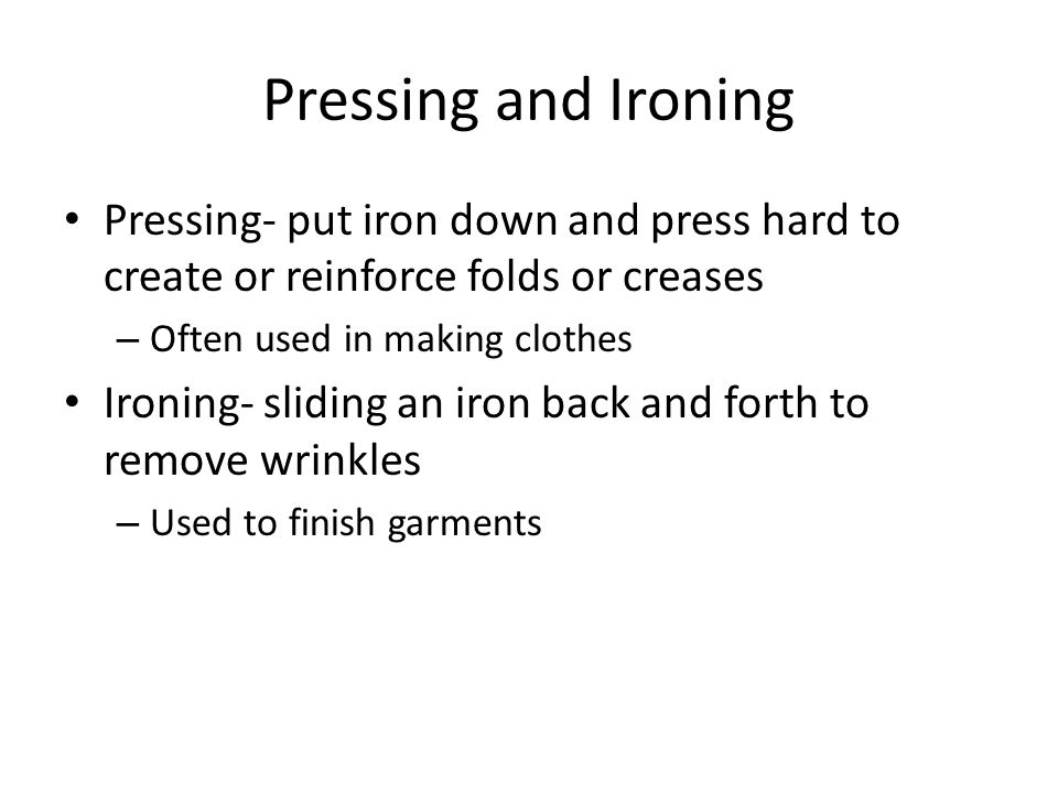 Pressing and Ironing Pressing- put iron down and press hard to create or reinforce folds or creases – Often used in making clothes Ironing- sliding an iron back and forth to remove wrinkles – Used to finish garments