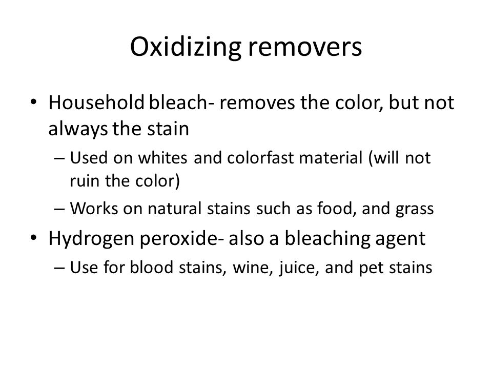 Oxidizing removers Household bleach- removes the color, but not always the stain – Used on whites and colorfast material (will not ruin the color) – Works on natural stains such as food, and grass Hydrogen peroxide- also a bleaching agent – Use for blood stains, wine, juice, and pet stains