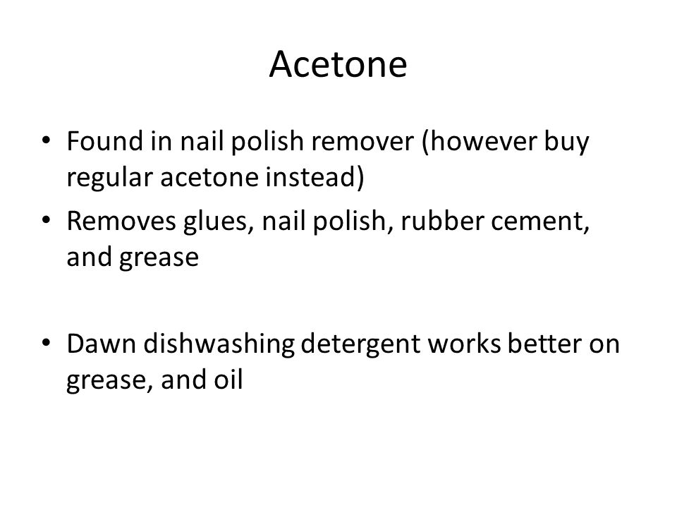 Acetone Found in nail polish remover (however buy regular acetone instead) Removes glues, nail polish, rubber cement, and grease Dawn dishwashing detergent works better on grease, and oil