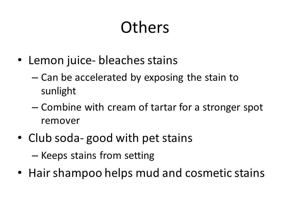 Others Lemon juice- bleaches stains – Can be accelerated by exposing the stain to sunlight – Combine with cream of tartar for a stronger spot remover Club soda- good with pet stains – Keeps stains from setting Hair shampoo helps mud and cosmetic stains