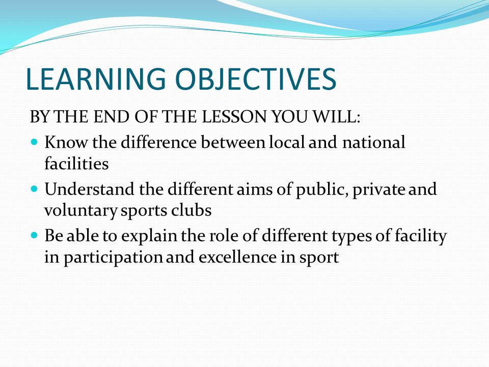 LEARNING OBJECTIVES BY THE END OF THE LESSON YOU WILL: Know the difference between local and national facilities Understand the different aims of public, private and voluntary sports clubs Be able to explain the role of different types of facility in participation and excellence in sport