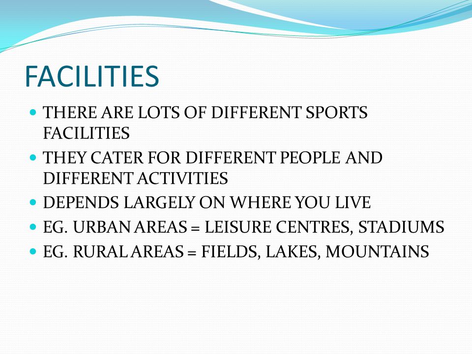 FACILITIES THERE ARE LOTS OF DIFFERENT SPORTS FACILITIES THEY CATER FOR DIFFERENT PEOPLE AND DIFFERENT ACTIVITIES DEPENDS LARGELY ON WHERE YOU LIVE EG.