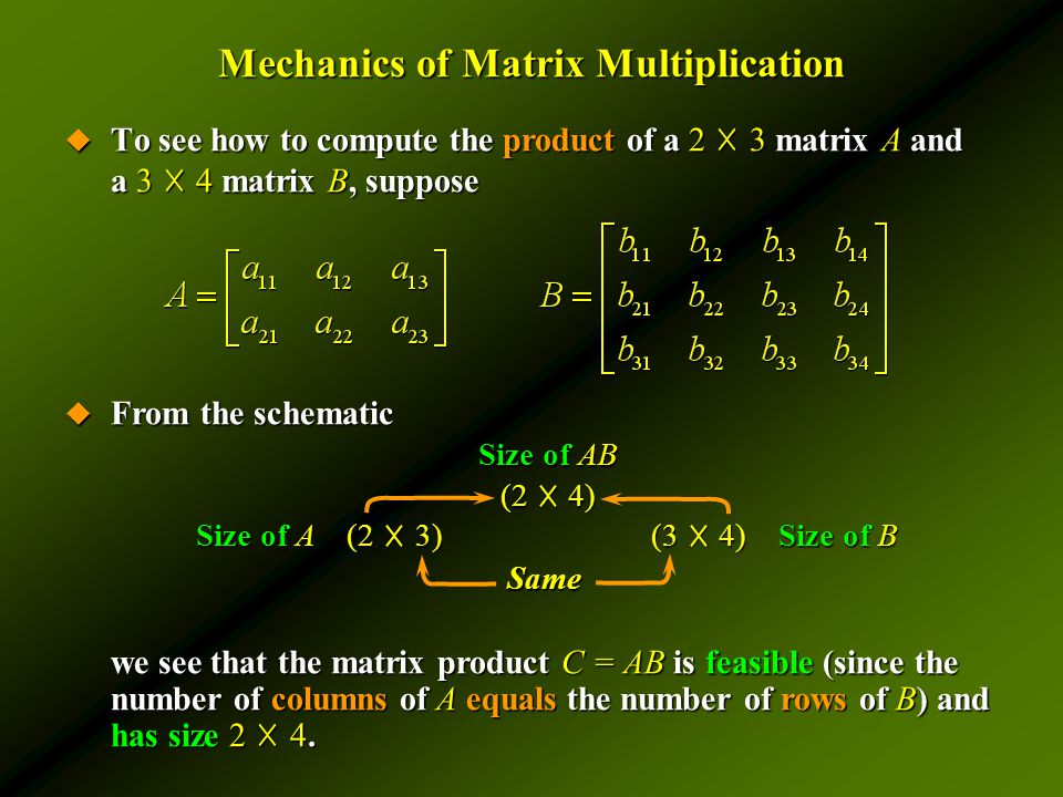Mechanics of Matrix Multiplication  To see how to compute the product of a 2 ☓ 3 matrix A and a 3 ☓ 4 matrix B, suppose  From the schematic we see that the matrix product C = AB is feasible (since the number of columns of A equals the number of rows of B) and has size 2 ☓ 4.