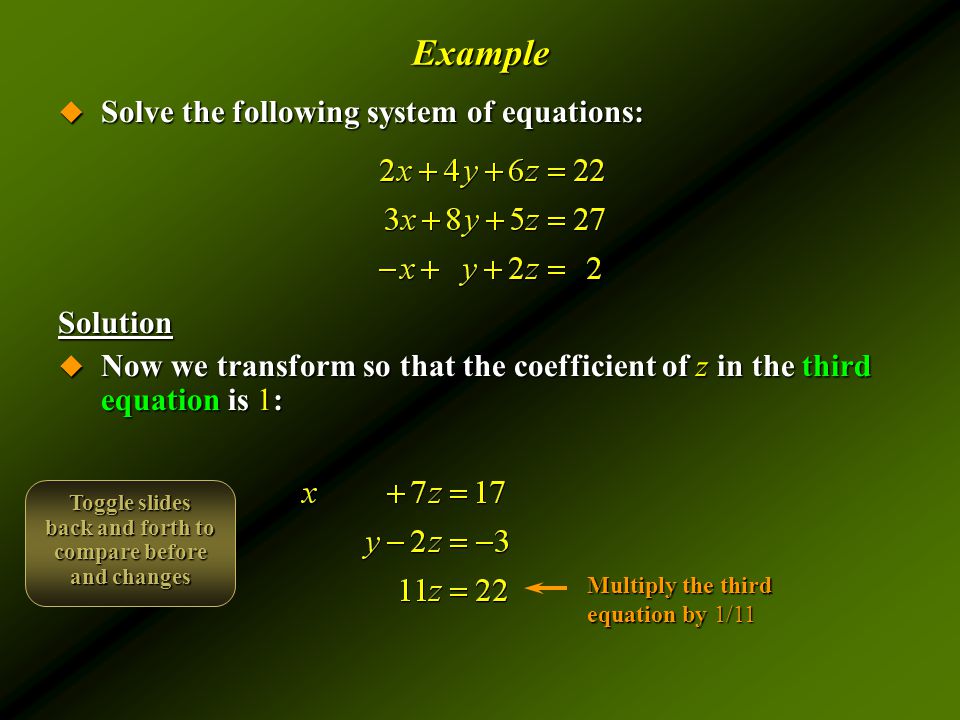 Example  Solve the following system of equations: Solution  Now we transform so that the coefficient of z in the third equation is 1: Multiply the third equation by 1/11 Toggle slides back and forth to compare before and changes