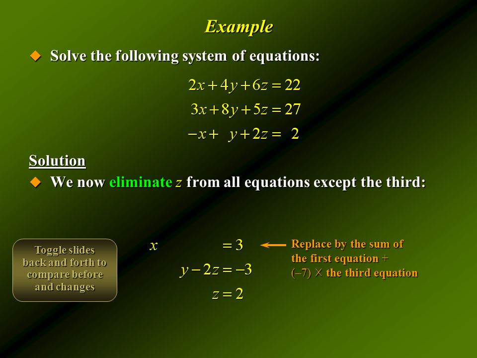 Example  Solve the following system of equations: Solution  We now eliminate z from all equations except the third: Replace by the sum of the first equation + (–7) ☓ the third equation Toggle slides back and forth to compare before and changes