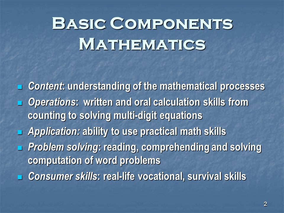2 Basic Components Mathematics Content : understanding of the mathematical processes Content : understanding of the mathematical processes Operations : written and oral calculation skills from counting to solving multi-digit equations Operations : written and oral calculation skills from counting to solving multi-digit equations Application: ability to use practical math skills Application: ability to use practical math skills Problem solving : reading, comprehending and solving computation of word problems Problem solving : reading, comprehending and solving computation of word problems Consumer skills : real-life vocational, survival skills Consumer skills : real-life vocational, survival skills