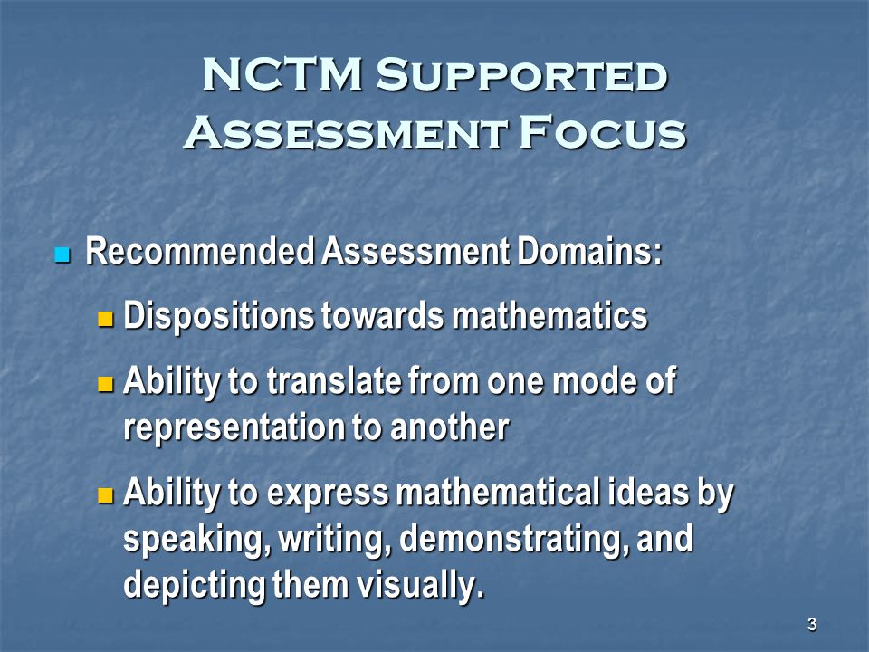 3 NCTM Supported Assessment Focus Recommended Assessment Domains: Recommended Assessment Domains: Dispositions towards mathematics Dispositions towards mathematics Ability to translate from one mode of representation to another Ability to translate from one mode of representation to another Ability to express mathematical ideas by speaking, writing, demonstrating, and depicting them visually.