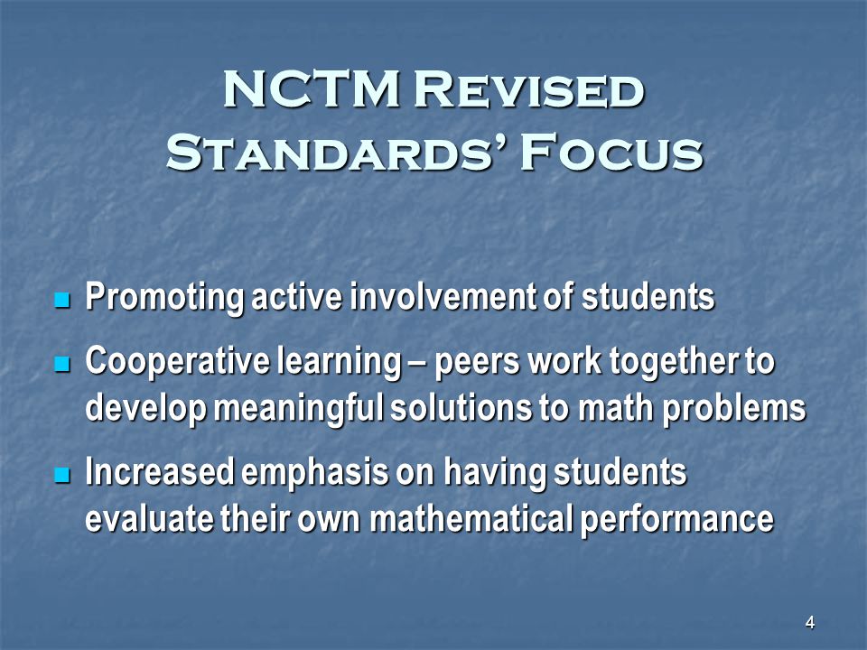 4 NCTM Revised Standards’ Focus Promoting active involvement of students Promoting active involvement of students Cooperative learning – peers work together to develop meaningful solutions to math problems Cooperative learning – peers work together to develop meaningful solutions to math problems Increased emphasis on having students evaluate their own mathematical performance Increased emphasis on having students evaluate their own mathematical performance