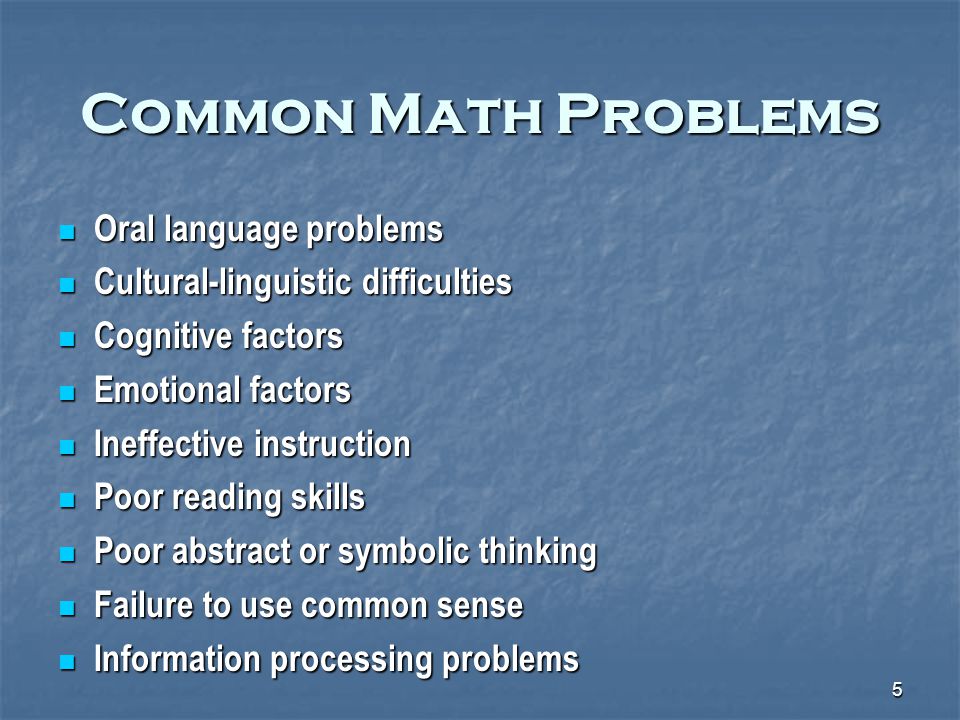 5 Common Math Problems Oral language problems Oral language problems Cultural-linguistic difficulties Cultural-linguistic difficulties Cognitive factors Cognitive factors Emotional factors Emotional factors Ineffective instruction Ineffective instruction Poor reading skills Poor reading skills Poor abstract or symbolic thinking Poor abstract or symbolic thinking Failure to use common sense Failure to use common sense Information processing problems Information processing problems