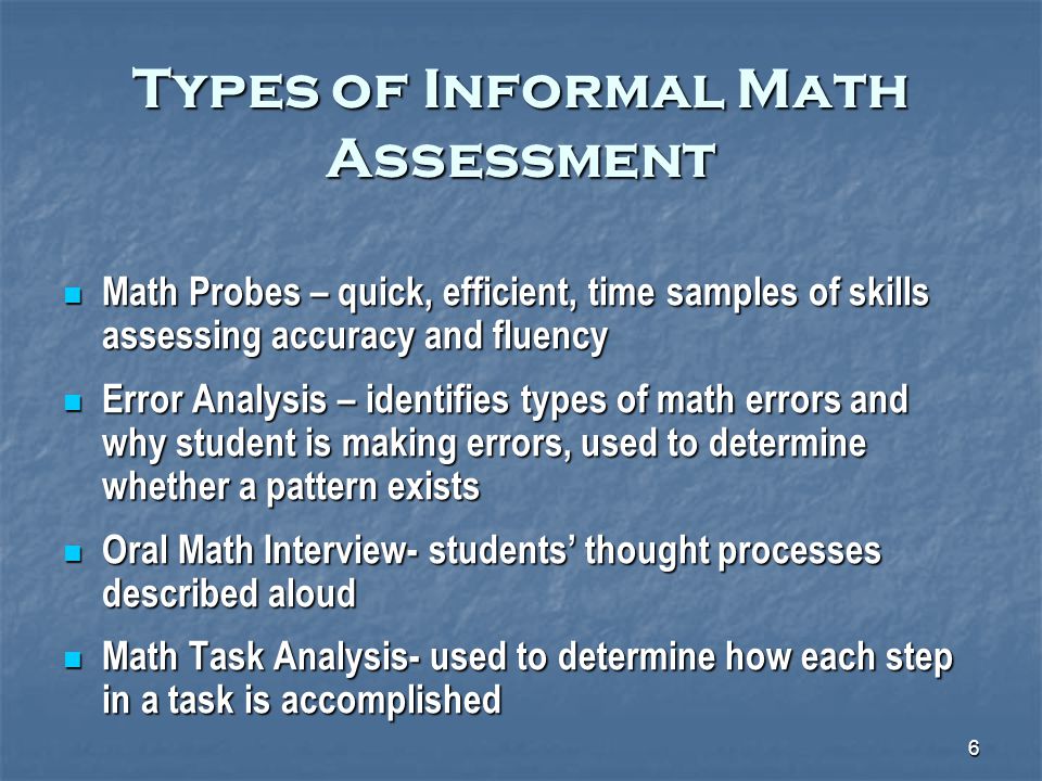 6 Types of Informal Math Assessment Math Probes – quick, efficient, time samples of skills assessing accuracy and fluency Math Probes – quick, efficient, time samples of skills assessing accuracy and fluency Error Analysis – identifies types of math errors and why student is making errors, used to determine whether a pattern exists Error Analysis – identifies types of math errors and why student is making errors, used to determine whether a pattern exists Oral Math Interview- students’ thought processes described aloud Oral Math Interview- students’ thought processes described aloud Math Task Analysis- used to determine how each step in a task is accomplished Math Task Analysis- used to determine how each step in a task is accomplished