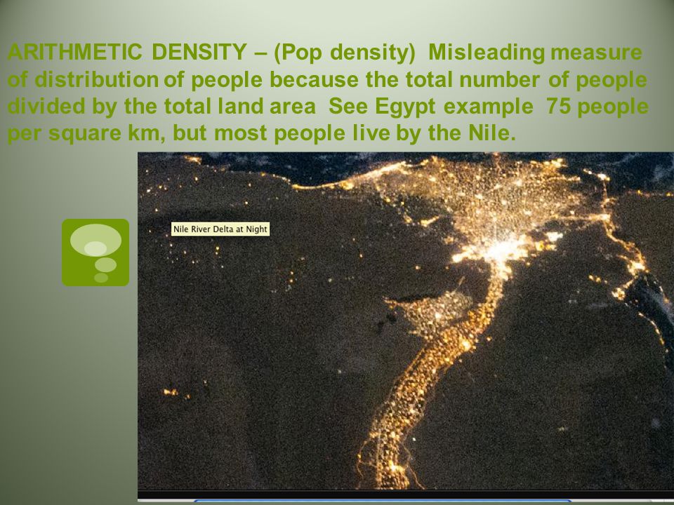 ARITHMETIC DENSITY – (Pop density) Misleading measure of distribution of people because the total number of people divided by the total land area See Egypt example 75 people per square km, but most people live by the Nile.