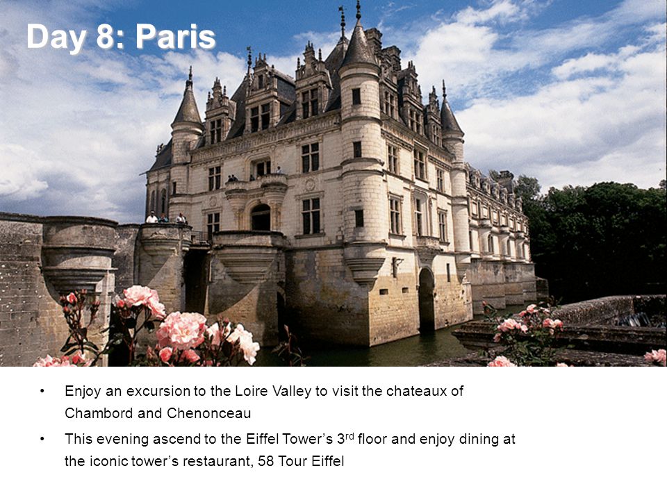 Day 8: Paris Day 8: Paris Enjoy an excursion to the Loire Valley to visit the chateaux of Chambord and Chenonceau This evening ascend to the Eiffel Tower’s 3 rd floor and enjoy dining at the iconic tower’s restaurant, 58 Tour Eiffel