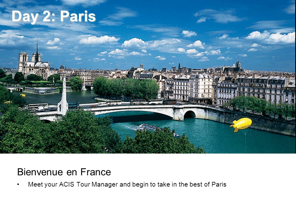 Day 2: Paris Day 2: Paris Bienvenue en France Meet your ACIS Tour Manager and begin to take in the best of Paris