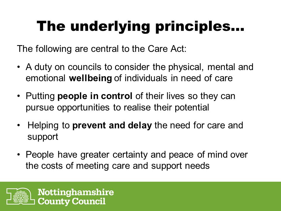 The following are central to the Care Act: A duty on councils to consider the physical, mental and emotional wellbeing of individuals in need of care Putting people in control of their lives so they can pursue opportunities to realise their potential Helping to prevent and delay the need for care and support People have greater certainty and peace of mind over the costs of meeting care and support needs The underlying principles…