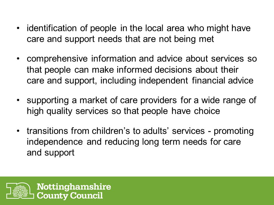 identification of people in the local area who might have care and support needs that are not being met comprehensive information and advice about services so that people can make informed decisions about their care and support, including independent financial advice supporting a market of care providers for a wide range of high quality services so that people have choice transitions from children’s to adults’ services - promoting independence and reducing long term needs for care and support