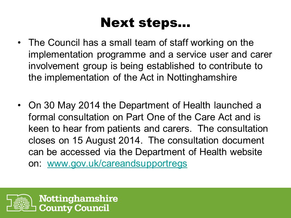 Next steps… The Council has a small team of staff working on the implementation programme and a service user and carer involvement group is being established to contribute to the implementation of the Act in Nottinghamshire On 30 May 2014 the Department of Health launched a formal consultation on Part One of the Care Act and is keen to hear from patients and carers.