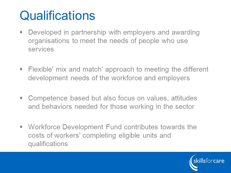 Qualifications  Developed in partnership with employers and awarding organisations to meet the needs of people who use services  Flexible mix and match approach to meeting the different development needs of the workforce and employers  Competence based but also focus on values, attitudes and behaviors needed for those working in the sector  Workforce Development Fund contributes towards the costs of workers completing eligible units and qualifications