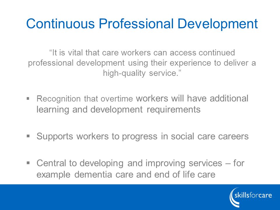 Continuous Professional Development It is vital that care workers can access continued professional development using their experience to deliver a high-quality service.  Recognition that overtime workers will have additional learning and development requirements  Supports workers to progress in social care careers  Central to developing and improving services – for example dementia care and end of life care