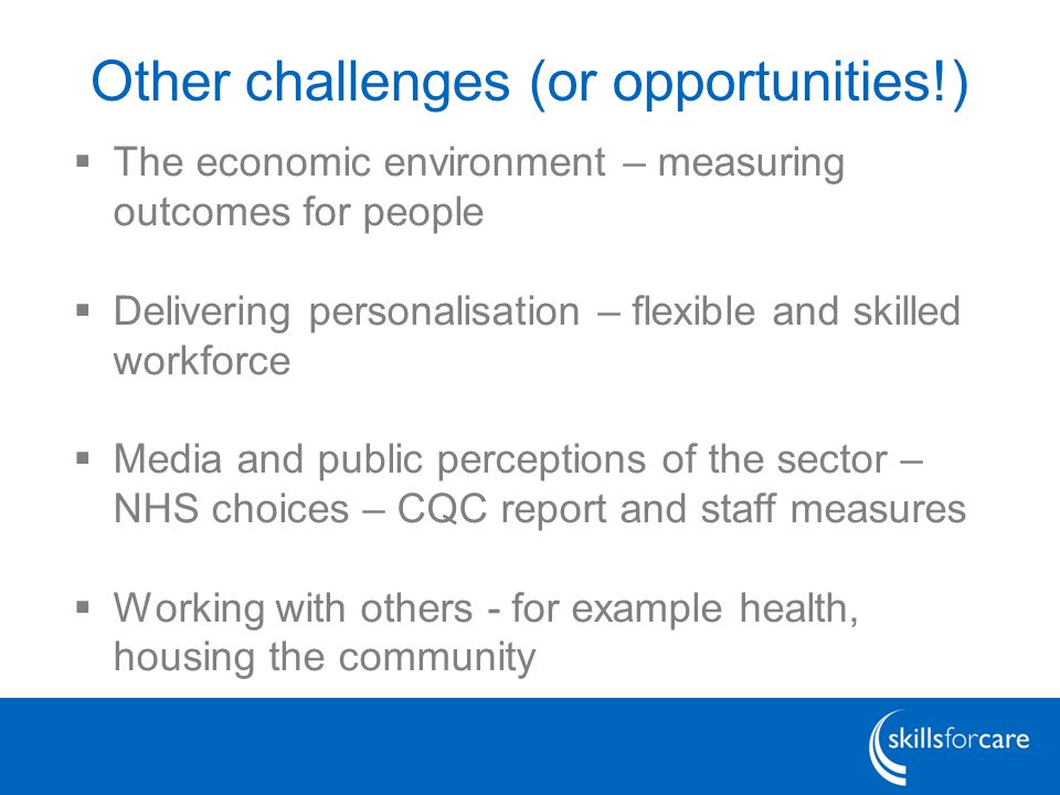 Other challenges (or opportunities!)  The economic environment – measuring outcomes for people  Delivering personalisation – flexible and skilled workforce  Media and public perceptions of the sector – NHS choices – CQC report and staff measures  Working with others - for example health, housing the community