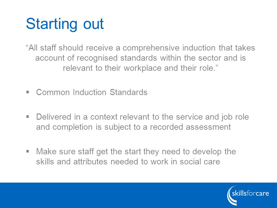 Starting out All staff should receive a comprehensive induction that takes account of recognised standards within the sector and is relevant to their workplace and their role.  Common Induction Standards  Delivered in a context relevant to the service and job role and completion is subject to a recorded assessment  Make sure staff get the start they need to develop the skills and attributes needed to work in social care