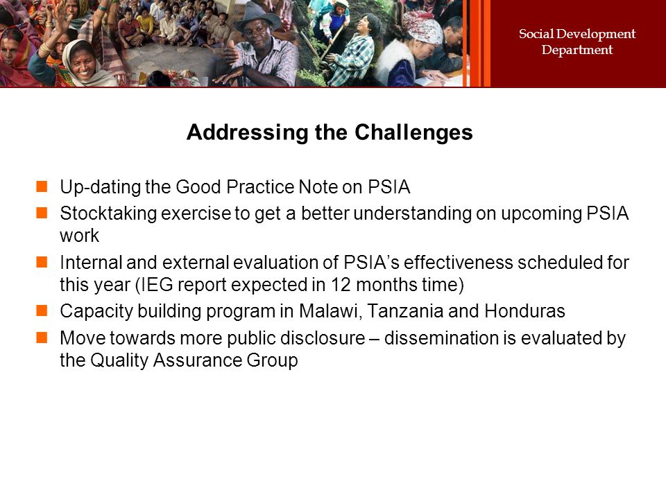 Social Development Department Addressing the Challenges Up-dating the Good Practice Note on PSIA Stocktaking exercise to get a better understanding on upcoming PSIA work Internal and external evaluation of PSIA’s effectiveness scheduled for this year (IEG report expected in 12 months time) Capacity building program in Malawi, Tanzania and Honduras Move towards more public disclosure – dissemination is evaluated by the Quality Assurance Group