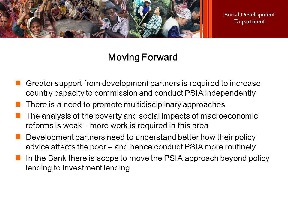 Social Development Department Moving Forward Greater support from development partners is required to increase country capacity to commission and conduct PSIA independently There is a need to promote multidisciplinary approaches The analysis of the poverty and social impacts of macroeconomic reforms is weak – more work is required in this area Development partners need to understand better how their policy advice affects the poor – and hence conduct PSIA more routinely In the Bank there is scope to move the PSIA approach beyond policy lending to investment lending