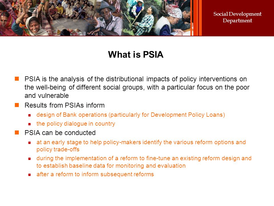 Social Development Department What is PSIA PSIA is the analysis of the distributional impacts of policy interventions on the well-being of different social groups, with a particular focus on the poor and vulnerable Results from PSIAs inform design of Bank operations (particularly for Development Policy Loans) the policy dialogue in country PSIA can be conducted at an early stage to help policy-makers identify the various reform options and policy trade-offs during the implementation of a reform to fine-tune an existing reform design and to establish baseline data for monitoring and evaluation after a reform to inform subsequent reforms