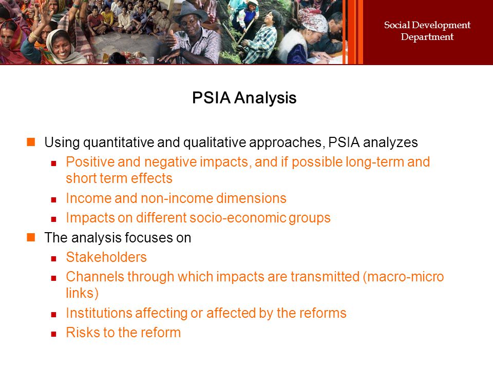 Social Development Department PSIA Analysis Using quantitative and qualitative approaches, PSIA analyzes Positive and negative impacts, and if possible long-term and short term effects Income and non-income dimensions Impacts on different socio-economic groups The analysis focuses on Stakeholders Channels through which impacts are transmitted (macro-micro links) Institutions affecting or affected by the reforms Risks to the reform