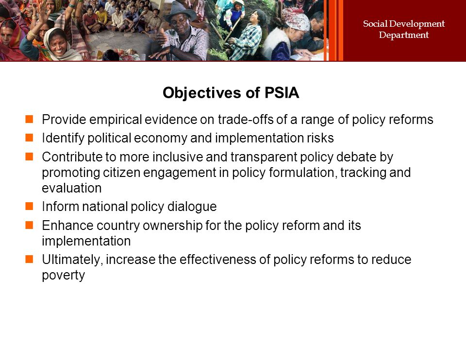 Social Development Department Objectives of PSIA Provide empirical evidence on trade-offs of a range of policy reforms Identify political economy and implementation risks Contribute to more inclusive and transparent policy debate by promoting citizen engagement in policy formulation, tracking and evaluation Inform national policy dialogue Enhance country ownership for the policy reform and its implementation Ultimately, increase the effectiveness of policy reforms to reduce poverty