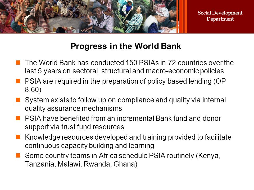 Social Development Department Progress in the World Bank The World Bank has conducted 150 PSIAs in 72 countries over the last 5 years on sectoral, structural and macro-economic policies PSIA are required in the preparation of policy based lending (OP 8.60) System exists to follow up on compliance and quality via internal quality assurance mechanisms PSIA have benefited from an incremental Bank fund and donor support via trust fund resources Knowledge resources developed and training provided to facilitate continuous capacity building and learning Some country teams in Africa schedule PSIA routinely (Kenya, Tanzania, Malawi, Rwanda, Ghana)