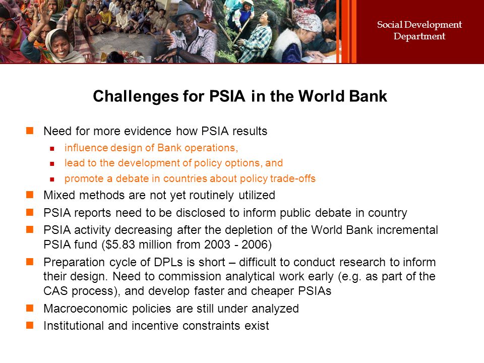 Social Development Department Challenges for PSIA in the World Bank Need for more evidence how PSIA results influence design of Bank operations, lead to the development of policy options, and promote a debate in countries about policy trade-offs Mixed methods are not yet routinely utilized PSIA reports need to be disclosed to inform public debate in country PSIA activity decreasing after the depletion of the World Bank incremental PSIA fund ($5.83 million from ) Preparation cycle of DPLs is short – difficult to conduct research to inform their design.