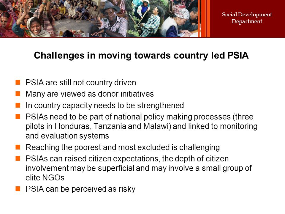 Social Development Department Challenges in moving towards country led PSIA PSIA are still not country driven Many are viewed as donor initiatives In country capacity needs to be strengthened PSIAs need to be part of national policy making processes (three pilots in Honduras, Tanzania and Malawi) and linked to monitoring and evaluation systems Reaching the poorest and most excluded is challenging PSIAs can raised citizen expectations, the depth of citizen involvement may be superficial and may involve a small group of elite NGOs PSIA can be perceived as risky