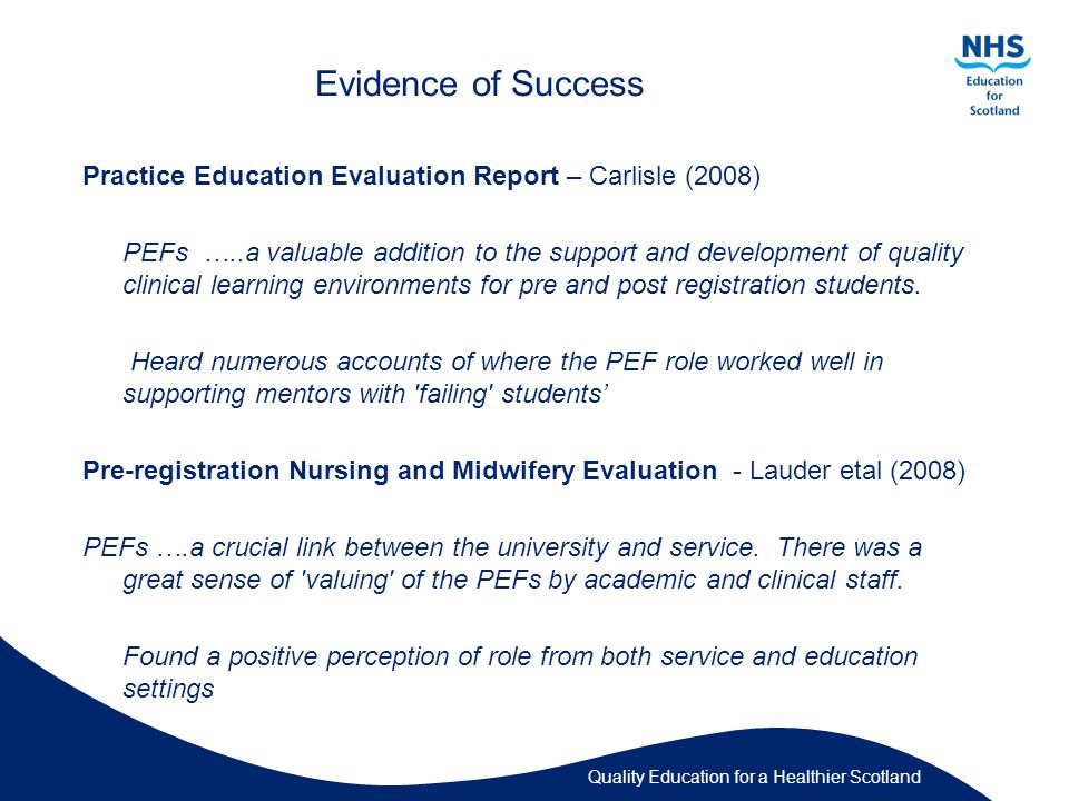 Quality Education for a Healthier Scotland Evidence of Success Practice Education Evaluation Report – Carlisle (2008) PEFs …..a valuable addition to the support and development of quality clinical learning environments for pre and post registration students.