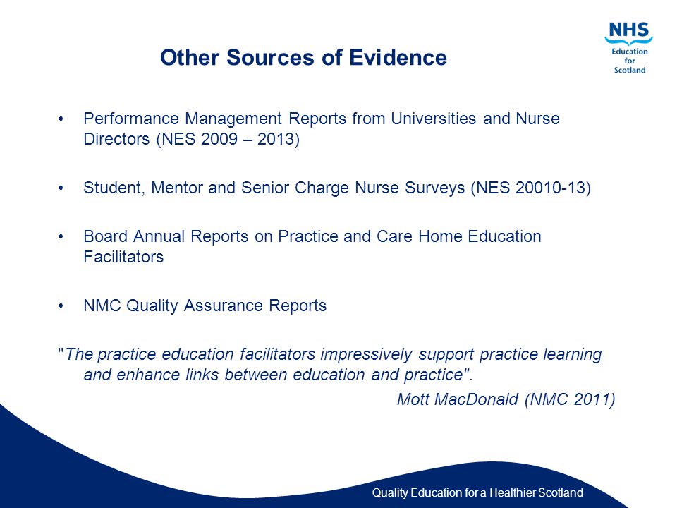 Quality Education for a Healthier Scotland Other Sources of Evidence Performance Management Reports from Universities and Nurse Directors (NES 2009 – 2013) Student, Mentor and Senior Charge Nurse Surveys (NES ) Board Annual Reports on Practice and Care Home Education Facilitators NMC Quality Assurance Reports The practice education facilitators ‎impressively support practice learning and enhance links between education and practice .
