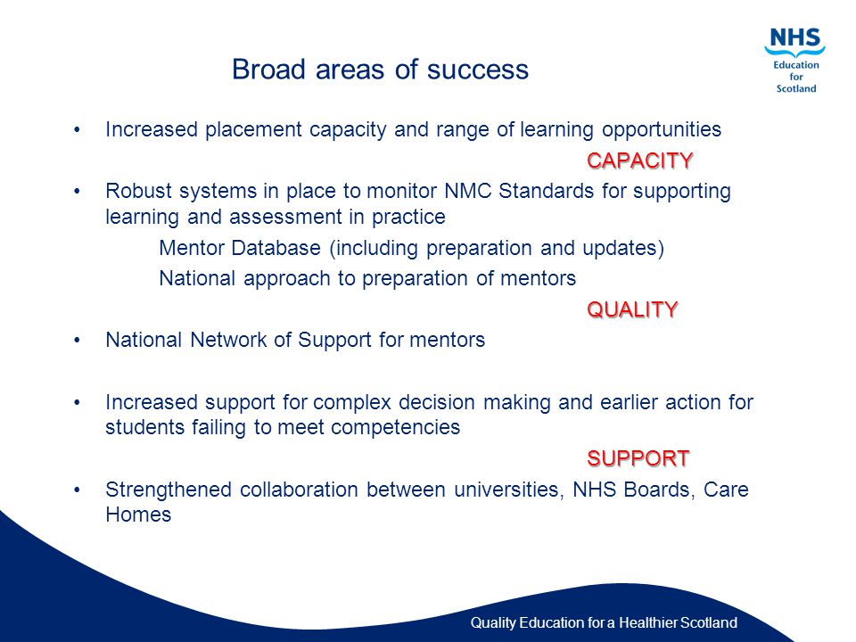 Quality Education for a Healthier Scotland Broad areas of success Increased placement capacity and range of learning opportunitiesCAPACITY Robust systems in place to monitor NMC Standards for supporting learning and assessment in practice Mentor Database (including preparation and updates) National approach to preparation of mentorsQUALITY National Network of Support for mentors Increased support for complex decision making and earlier action for students failing to meet competenciesSUPPORT Strengthened collaboration between universities, NHS Boards, Care Homes