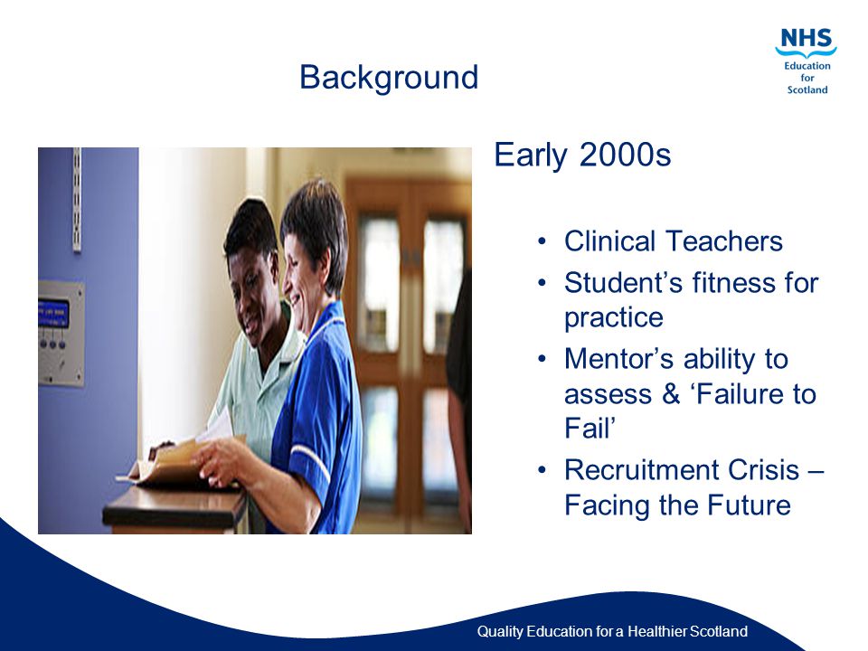 Quality Education for a Healthier Scotland Background Early 2000s Clinical Teachers Student’s fitness for practice Mentor’s ability to assess & ‘Failure to Fail’ Recruitment Crisis – Facing the Future